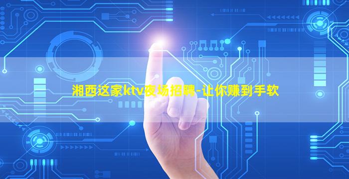 湘西这家ktv夜场招聘-让你赚到手软